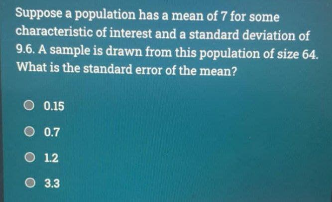 Suppose a population has a mean of 7 for some
characteristic of interest and a standard deviation of
9.6. A sample is drawn from this population of size 64.
What is the standard error of the mean?
O 0.15
O 0.7
O 1.2
3.3