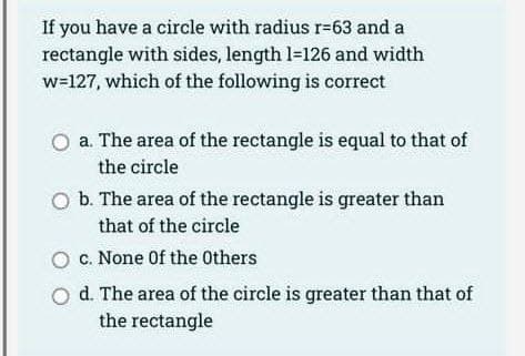 If you have a circle with radius r-63 and a
rectangle with sides, length 1-126 and width
w=127, which of the following is correct
a. The area of the rectangle is equal to that of
the circle
b. The area of the rectangle is greater than
that of the circle
c. None of the Others
d. The area of the circle is greater than that of
the rectangle