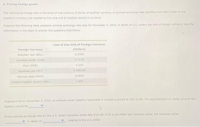 6. Pricing foreign goods
The nominal exchange rate is the price of one currency in terms of another currency. A nominal exchange rate specifies how many units of one
country's currency are needed to buy one unit of another country's currency.
Suppose the following table presents nominal exchange rate data for November 3, 2019, in terms of U.S. dollars per unit of foreign currency. Use the
information in the table to answer the questions that follow.
Foreign Currency
Brazilian real (BRL)
Canadian dollar (CAD)
Euro (EUR)
Japanese yen (JPY)
Mexican peso (MXN)
United Kingdom pound (GBP)
Cost of One Unit of Foreign Currency
(Dollars)
0.3329
0.7176
1.129
0.008398
0.0934
1.603
Suppose that on November 3, 2019, an antique woven tapestry handmade in Canada is priced at CAD 4,190. The approximate U.S. dollar price of the
tapestry would be
If the nominal exchange rate for the U.S. dollar-Canadian dollar falls from $0.7176 to $0.46644 per Canadian dollar, the Canadian dollar
relative to the U.S. dollar.
in value, or