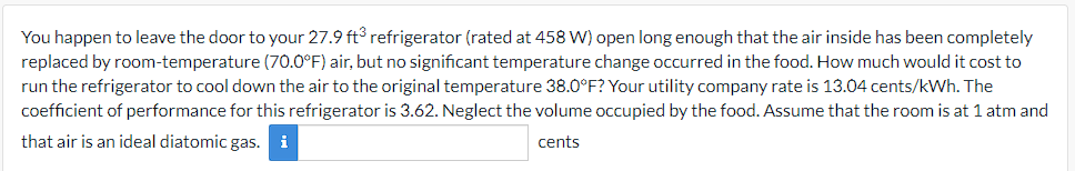 You happen to leave the door to your 27.9 ft³ refrigerator (rated at 458 W) open long enough that the air inside has been completely
replaced by room-temperature (70.0°F) air, but no significant temperature change occurred in the food. How much would it cost to
run the refrigerator to cool down the air to the original temperature 38.0°F? Your utility company rate is 13.04 cents/kWh. The
coefficient of performance for this refrigerator is 3.62. Neglect the volume occupied by the food. Assume that the room is at 1 atm and
that air is an ideal diatomic gas.
cents