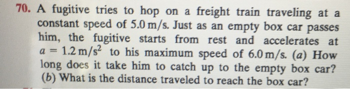 70. A fugitive tries to hop on a freight train traveling at a
constant speed of 5.0 m/s. Just as an empty box car passes
him, the fugitive starts from rest and accelerates at
a = 1.2 m/s² to his maximum speed of 6.0 m/s. (a) How
long does it take him to catch up to the empty box car?
(b) What is the distance traveled to reach the box car?