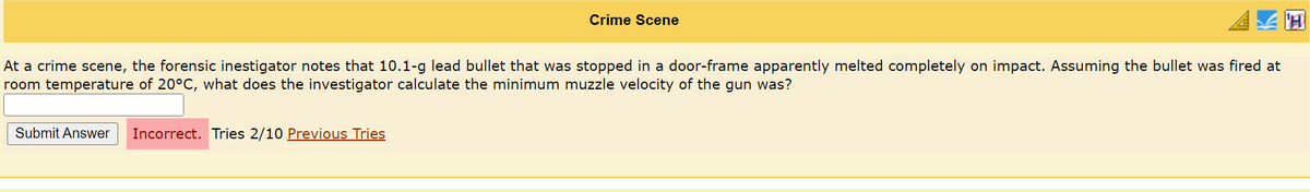 Crime Scene
At a crime scene, the forensic inestigator notes that 10.1-g lead bullet that was stopped in a door-frame apparently melted completely on impact. Assuming the bullet was fired at
room temperature of 20°C, what does the investigator calculate the minimum muzzle velocity of the gun was?
Submit Answer Incorrect. Tries 2/10 Previous Tries