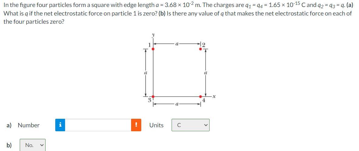 =
In the figure four particles form a square with edge length a = 3.68 × 10-2 m. The charges are q₁ = 94 = 1.65 × 10-15 C and 92 93 = 9. (a)
What is q if the net electrostatic force on particle 1 is zero? (b) Is there any value of q that makes the net electrostatic force on each of
the four particles zero?
a) Number
b)
No.
i
a
Units
с
x