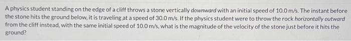 A physics student standing on the edge of a cliff throws a stone vertically downward with an initial speed of 10.0 m/s. The instant before
the stone hits the ground below, it is traveling at a speed of 30.0 m/s. If the physics student were to throw the rock horizontally outward
from the cliff instead, with the same initial speed of 10.0 m/s, what is the magnitude of the velocity of the stone just before it hits the
ground?