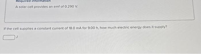 Required information
A solar cell provides an emf of 0.290 V.
If the cell supplies a constant current of 18.0 mA for 9.00 h, how much electric energy does it supply?