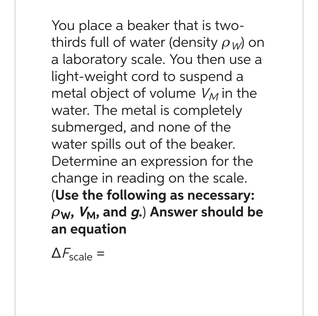 You place a beaker that is two-
thirds full of water (density Pw) on
a laboratory scale. You then use a
light-weight cord to suspend a
metal object of volume VM in the
water. The metal is completely
submerged, and none of the
water spills out of the beaker.
Determine an expression for the
change in reading on the scale.
(Use the following as necessary:
Pw, VM, and g.) Answer should be
an equation
AF scale
=