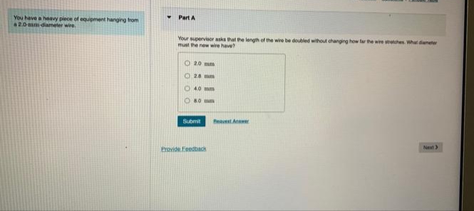 You have a heavy piece of equipment hanging from
a 2.0-mm-diameter wire.
Part A
Your supervisor asks that the length of the wire be doubled without changing how far the wire stretches. What diameter
must the new wire have?
O2.0 mm
28 mm
O 40 mm
8.0 mm
Submit
Provide Feedback
Request Answer
Next >