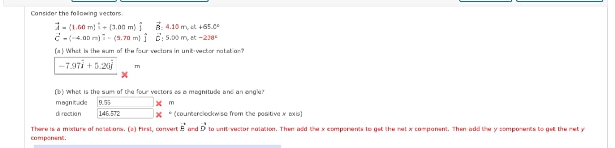 Consider the following vectors.
= (1.60 m)i + (3.00 m) ĵ
=(-4.00 m) 1 - (5.70 m) ↑
(a) What is the sum of the four vectors in unit-vector notation?
-7.97i+5.261
x
B: 4.10 m, at +65.0⁰
5: 5.00 m, at -238⁰
m
(b) What is the sum of the four vectors as a magnitude and an angle?
magnitude
9.55
x m
direction
146.572
X (counterclockwise from the positive x axis)
There is a mixture of notations. (a) First, convert B and D to unit-vector notation. Then add the x components to get the net x component. Then add the y components to get the net y
component.