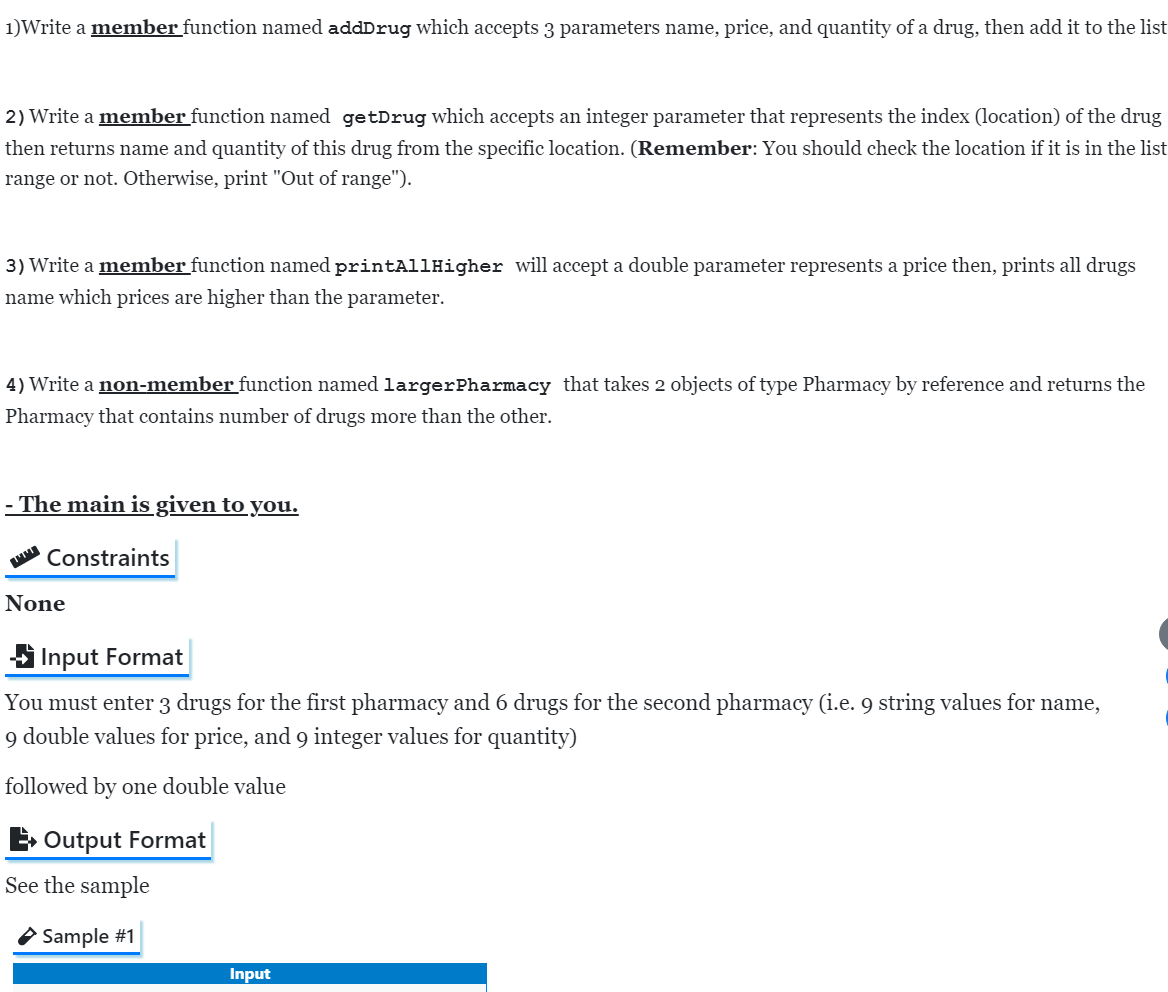 1)Write a member function named addDrug which accepts 3 parameters name, price, and quantity of a drug, then add it to the list
2) Write a member function named getDrug which accepts an integer parameter that represents the index (location) of the drug
then returns name and quantity of this drug from the specific location. (Remember: You should check the location if it is in the list
range or not. Otherwise, print "Out of range").
3) Write a member function named printAllHigher will accept a double parameter represents a price then, prints all drugs
name which prices are higher than the parameter.
4) Write a non-member function named largerPharmacy that takes 2 objects of type Pharmacy by reference and returns the
Pharmacy that contains number of drugs more than the other.
- The main is given to you.
Constraints
None
S Input Format
You must enter 3 drugs for the first pharmacy and 6 drugs for the second pharmacy (i.e. 9 string values for name,
9 double values for price, and 9 integer values for quantity)
followed by one double value
E Output Format
See the sample
O Sample #1
Input
