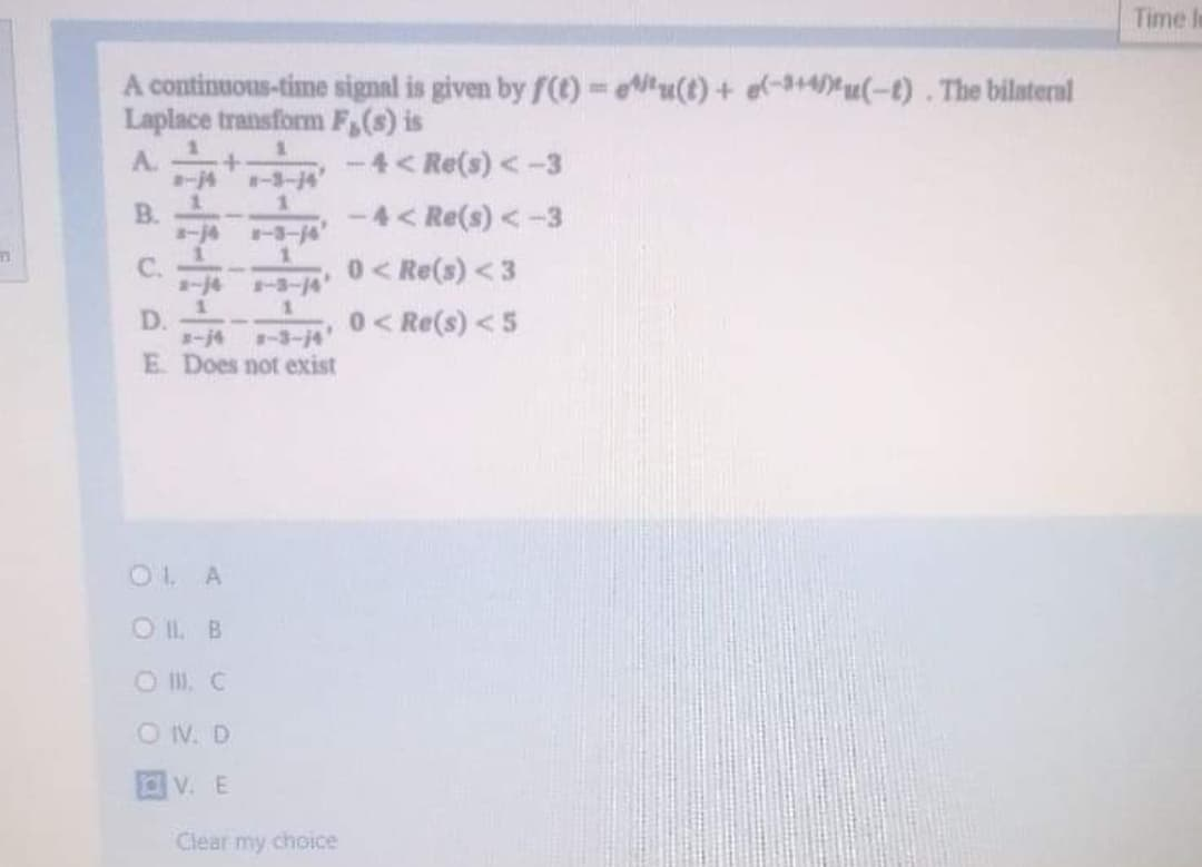 Time I
A continuous-time signal is given by f(t) =u(t) + e(-3+4)*u(-t) . The bilaternl
Laplace transform F,(s) is
%3D
A.
-4< Re(s) < -3
#一3-4
B.
-4< Re(s) < -3
1.
C.
a-j4
1.
0<Re(s) <3
-14
1.
0<Re(s) <5
D.
まー4
E Does not exist
-3-14
OL A
OIL B
ON. D
V. E
Clear my choice
