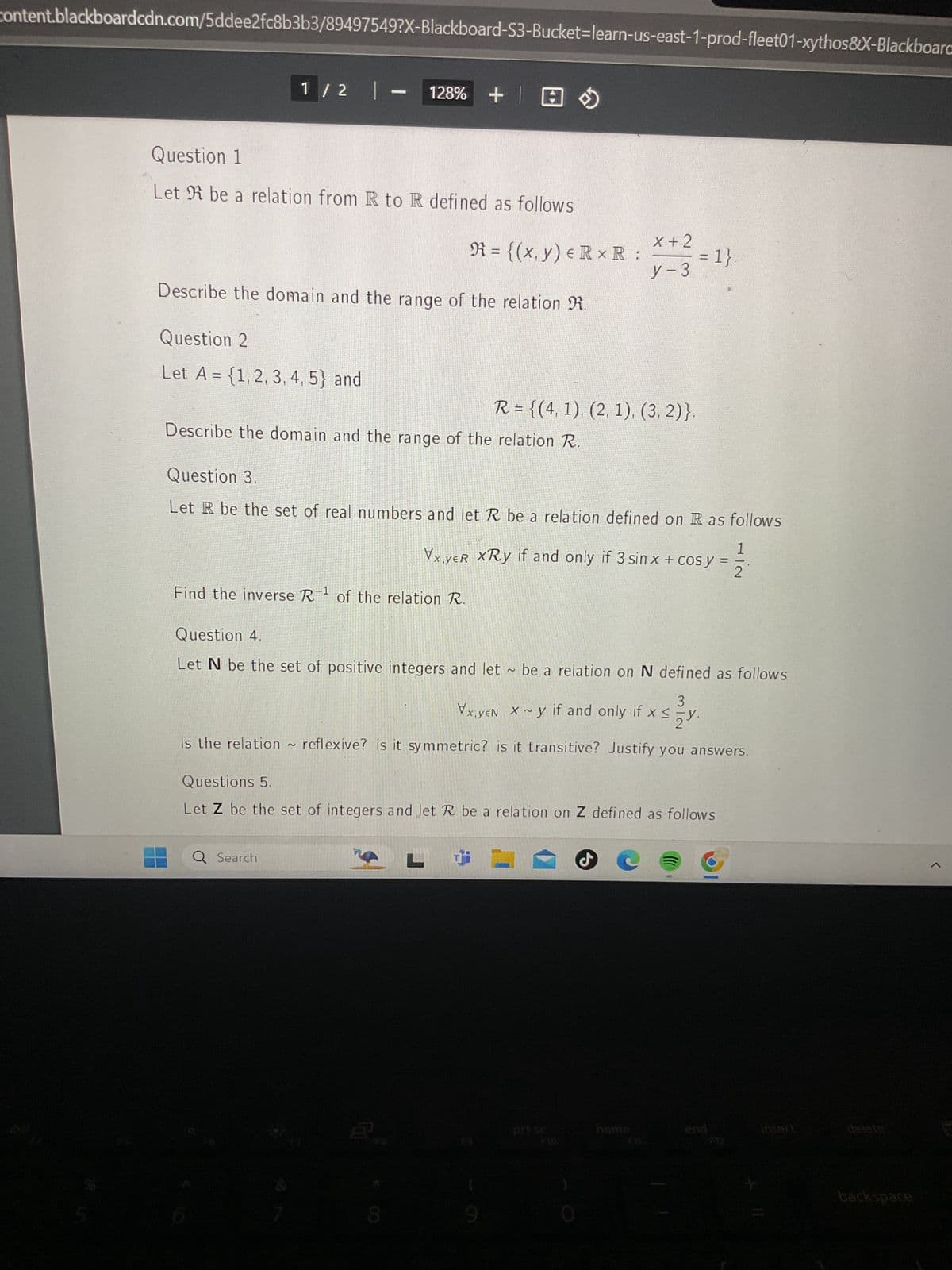 content.blackboardcdn.com/5ddee2fc8b3b3/89497549?X-Blackboard-S3-Bucket-learn-us-east-1-prod-fleet01-xythos&X-Blackboard
Question 1
1/2 |- 128% +
+囧》
Let be a relation from R to R defined as follows
R = {(x, y) = RxR:
X+2
= 1}.
y-3
Describe the domain and the range of the relation R.
Question 2
Let A = {1, 2, 3, 4, 5} and
R = {(4, 1), (2, 1), (3, 2)}.
Describe the domain and the range of the relation R.
Question 3.
Let R be the set of real numbers and let R be a relation defined on R as follows
1
VxyeR XRy if and only if 3 sin x + cos y = .
2
Find the inverse R-1 of the relation R.
Question 4.
Let N be the set of positive integers and let be a relation on N defined as follows
3
V
xyEN Xy if and only if x <y.
if xsy
Is the relation
2
~ reflexive? is it symmetric? is it transitive? Justify you answers.
Questions 5.
Let Z be the set of integers and Jet R be a relation on Z defined as follows
Q Search
prt sc
home
end
insert
delete
backspace