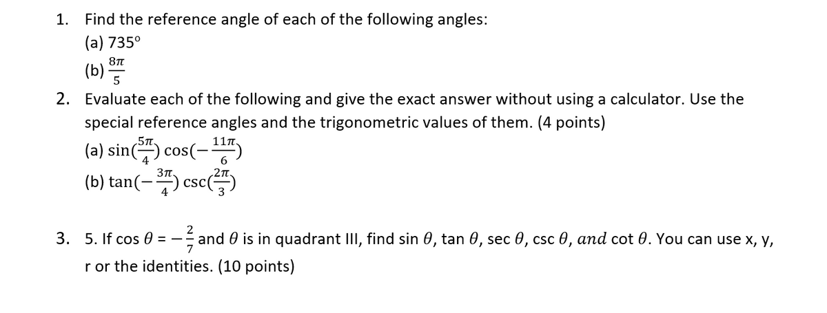 1.
Find the reference angle of each of the following angles:
(а) 735°
(b)
5
2. Evaluate each of the following and give the exact answer without using a calculator. Use the
special reference angles and the trigonometric values of them. (4 points)
5T.
11n.
(a) sin
cos(-
6.
3T.
(b) tan(-) csc()
2
3. 5. If cos 0
and 0 is in quadrant III, find sin 0, tan 0, sec 0, csc 0, and cot 0. You can use x, y,
7
= -
r or the identities. (10 points)
