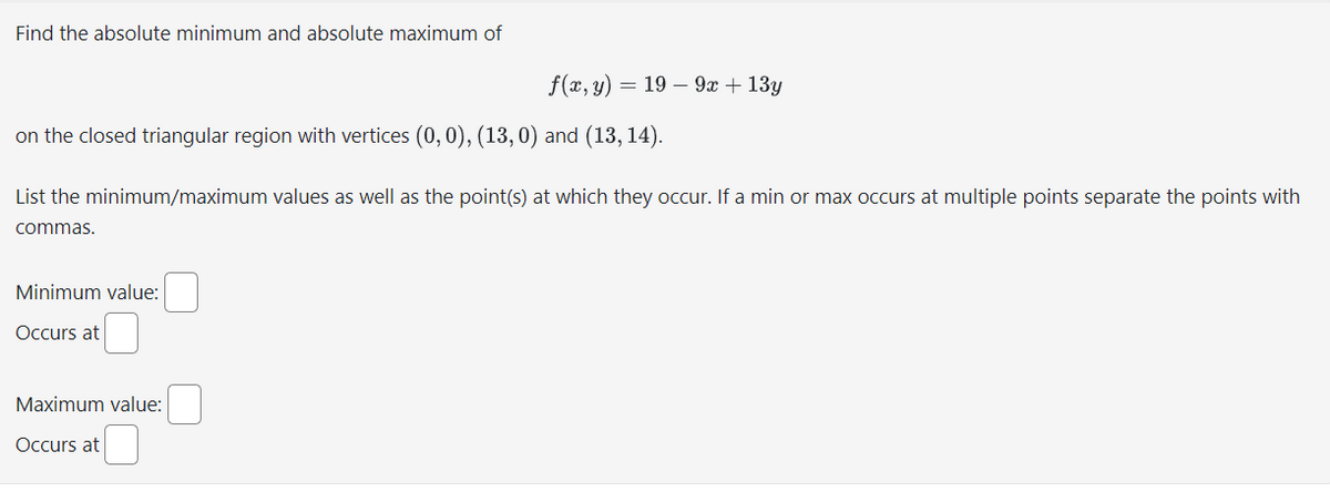 Find the absolute minimum and absolute maximum of
on the closed triangular region with vertices (0, 0), (13,0) and (13, 14).
f(x, y) = 19 - 9x + 13y
List the minimum/maximum values as well as the point(s) at which they occur. If a min or max occurs at multiple points separate the points with
commas.
Minimum value:
Occurs at
Maximum value:
Occurs at