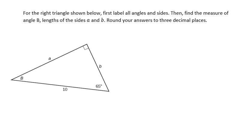 For the right triangle shown below, first label all angles and sides. Then, find the measure of
angle B, lengths of the sides a and b. Round your answers to three decimal places.
B
65°
10
