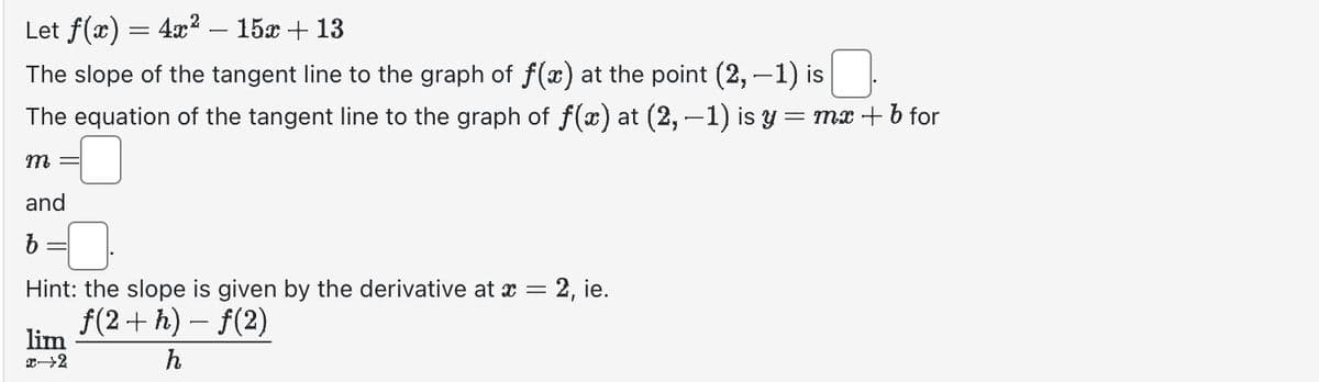 Let f(x) = 4x² - 15x + 13
The slope of the tangent line to the graph of f(x) at the point (2, -1) is
The equation of the tangent line to the graph of f(x) at (2, −1) is y = mx + b for
m =
and
b
Hint: the slope is given by the derivative at x = 2, ie.
f(2+h)-f(2)
h
lim
x→2