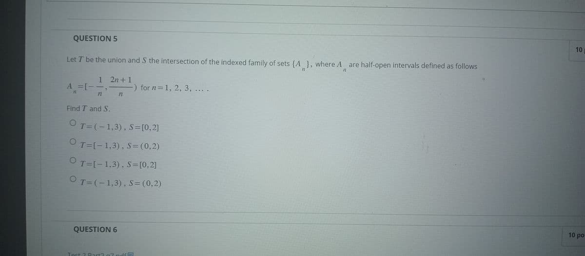 QUESTION 5
Let I be the union and S the intersection of the indexed family of sets {A}, where A are half-open intervals defined as follows
12
n
1 2n+1
A = [--,
-) for n=1, 2, 3, ....
3
Find T and S.
OT=(-1,3), S=[0,2]
○
T=[−1,3), S=(0,2)
T=[−1,3), S=[0,2]
T=(− 1,3), S=(0,2)
QUESTION 6
Test ? Dart? 7 ndfB
10
10 po