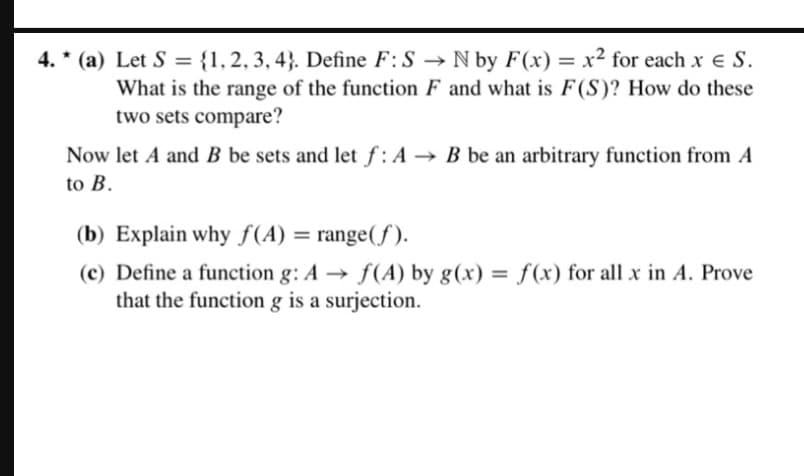 4.* (a) Let S = {1, 2, 3, 4}. Define F: SN by F(x) = x² for each x = S.
What is the range of the function F and what is F(S)? How do these
two sets compare?
Now let A and B be sets and let f: A B be an arbitrary function from A
to B.
(b) Explain why f(A) = range(f).
(c) Define a function g: A f(A) by g(x) = f(x) for all x in A. Prove
that the function g is a surjection.