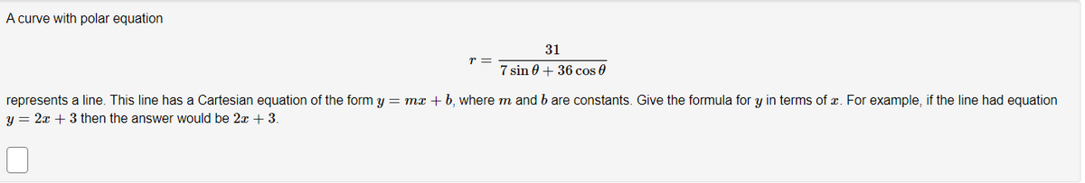 A curve with polar equation
r =
31
7 sin 0 + 36 cos 0
represents a line. This line has a Cartesian equation of the form y = mx + b, where m and b are constants. Give the formula for y in terms of x. For example, if the line had equation
y = 2x + 3 then the answer would be 2x + 3.