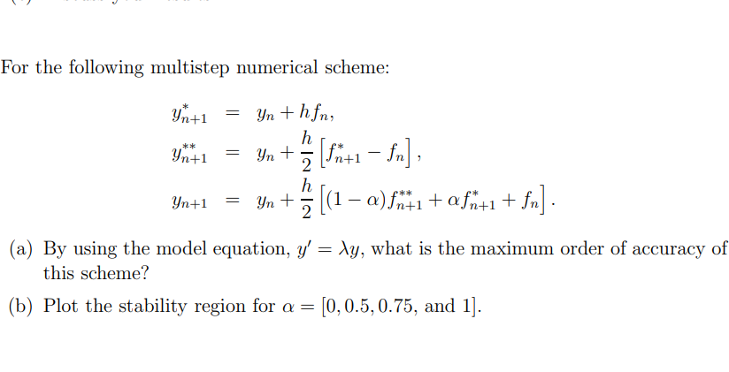 For the following multistep numerical scheme:
Yn + hfn,
h
= Yn + = [fn+1 − fn],
-
2
Yn+1
**
Yn+1
=
h
Yn+1 = Yn + = [(1 − a) fn+1+afn+1+fn].
(a) By using the model equation, y' = Ay, what is the maximum order of accuracy of
this scheme?
(b) Plot the stability region for a = [0, 0.5, 0.75, and 1].