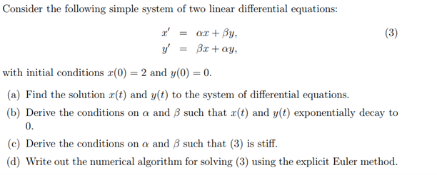 Consider the following simple system of two linear differential equations:
x² =
ax + By,
y'
3x + ay,
=
(3)
with initial conditions x(0) = 2 and y(0) = 0.
(a) Find the solution r(t) and y(t) to the system of differential equations.
(b) Derive the conditions on a and 3 such that r(t) and y(t) exponentially decay to
0.
(c) Derive the conditions on a and 3 such that (3) is stiff.
(d) Write out the numerical algorithm for solving (3) using the explicit Euler method.