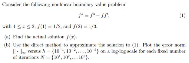 Consider the following nonlinear boundary value problem
f" = f³ - ff',
(1)
with 1 ≤ x ≤ 2, f(1) = 1/2, and f(2)= 1/3.
(a) Find the actual solution f(x).
(b) Use the direct method to approximate the solution to (1). Plot the error norm
|| || versus h = {10-¹, 10-2,..., 10-5} on a log-log scale for each fixed number
of iterations N = {10¹, 10²,...1
. 105}.