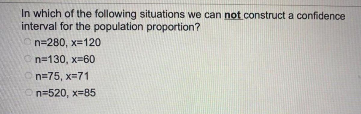 In which of the following situations we can not construct a confidence
interval for the population proportion?
On=280, x=120
n=130, x=60
n=75, x=71
On=520, x=85