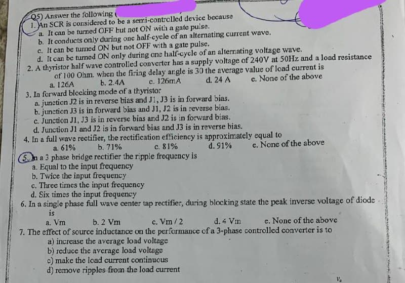 Q5) Answer the following (
1. An SCR is considered to be a semi-controlled device because
a. It can be turned OFF but not ON with a gate pulse.
b. It conducts only during one half-cycle of an alternating current wave.
c. It can be turned ON but not OFF with a gate pulse.
d. It can be turned ON only during one half-cycle of an alternating voltage wave.
2. A thyristor half wave controlled converter has a supply voltage of 240V at 50Hz and a load resistance
of 100 Ohm. when the firing delay angle is 30 the average value of load current is
b. 2.4A
d. 24 A
c. 126mA
a. 126A
e. None of the above
3. In forward blocking mode of a thyristor
a. junction J2 is in reverse bias and J1, J3 is in forward bias.
b. junction J3 is in forward bias and J1, J2 is in reverse bias.
c. Junction J1, J3 is in reverse bias and J2 is in forward bias.
d. Junction J1 and J2 is in forward bias and J3 is in reverse bias.
4. In a full wave rectifier, the rectification efficiency is approximately equal to
a. 61%
b. 71%
c. 81%
d. 91%
5 a 3 phase bridge rectifier the ripple frequency is
a. Equal to the input frequency
b. Twice the input frequency
e. None of the above
c. Three times the input frequency
d. Six times the input frequency
6. In a single phase full wave center tap rectifier, during blocking state the peak inverse voltage of diode
is
a. Vm
b. 2 Vm
c. Vm/2
d. 4 Vm
e. None of the above
7. The effect of source inductance on the performance of a 3-phase controlled converter is to
a) increase the average load voltage
b) reduce the average load voltage
c) make the load current continuous
d) remove ripples from the load current
and da