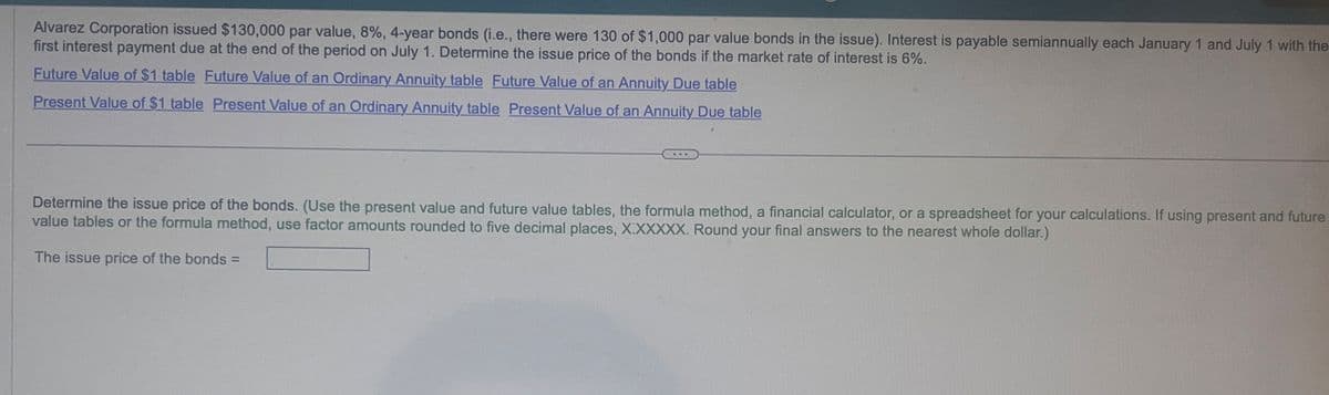 Alvarez Corporation issued $130,000 par value, 8%, 4-year bonds (i.e., there were 130 of $1,000 par value bonds in the issue). Interest is payable semiannually each January 1 and July 1 with the
first interest payment due at the end of the period on July 1. Determine the issue price of the bonds if the market rate of interest is 6%.
Future Value of $1 table Future Value of an Ordinary Annuity table Future Value of an Annuity Due table
Present Value of $1 table Present Value of an Ordinary Annuity table Present Value of an Annuity Due table
Determine the issue price of the bonds. (Use the present value and future value tables, the formula method, a financial calculator, or a spreadsheet for your calculations. If using present and future
value tables or the formula method, use factor amounts rounded to five decimal places, X.XXXXX. Round your final answers to the nearest whole dollar.)
The issue price of the bonds =