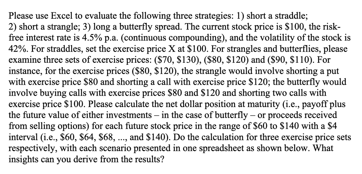 Please use Excel to evaluate the following three strategies: 1) short a straddle;
2) short a strangle; 3) long a butterfly spread. The current stock price is $100, the risk-
free interest rate is 4.5% p.a. (continuous compounding), and the volatility of the stock is
42%. For straddles, set the exercise price X at $100. For strangles and butterflies, please
examine three sets of exercise prices: ($70, $130), ($80, $120) and ($90, $110). For
instance, for the exercise prices ($80, $120), the strangle would involve shorting a put
with exercise price $80 and shorting a call with exercise price $120; the butterfly would
involve buying calls with exercise prices $80 and $120 and shorting two calls with
exercise price $100. Please calculate the net dollar position at maturity (i.e., payoff plus
the future value of either investments - in the case of butterfly - or proceeds received
from selling options) for each future stock price in the range of $60 to $140 with a $4
interval (i.e., $60, $64, $68, ..., and $140). Do the calculation for three exercise price sets
respectively, with each scenario presented in one spreadsheet as shown below. What
insights can you derive from the results?