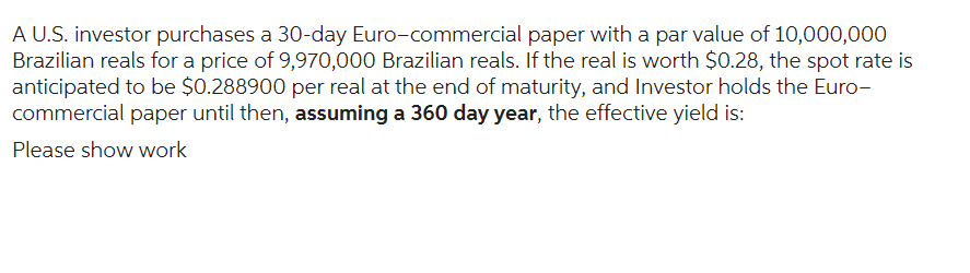 A U.S. investor purchases a 30-day Euro-commercial paper with a par value of 10,000,000
Brazilian reals for a price of 9,970,000 Brazilian reals. If the real is worth $0.28, the spot rate is
anticipated to be $0.288900 per real at the end of maturity, and Investor holds the Euro-
commercial paper until then, assuming a 360 day year, the effective yield is:
Please show work