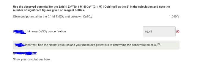 Use the observed potential for the Zn(s) | Zn2+(0.1 M) || Cu2*(0.1 M) | Cu(s) cell as the E" in the calculation and note the
number of significant figures given on reagent bottles.
Observed potential for the 0.1 M ZnSO, and unknown Cuso,
1.040 V
Unknown Cuso, concentration:
49.47
Incorrect. Use the Nernst equation and your measured potentials to determine the concentration of Cu*
Show your calculations here.
