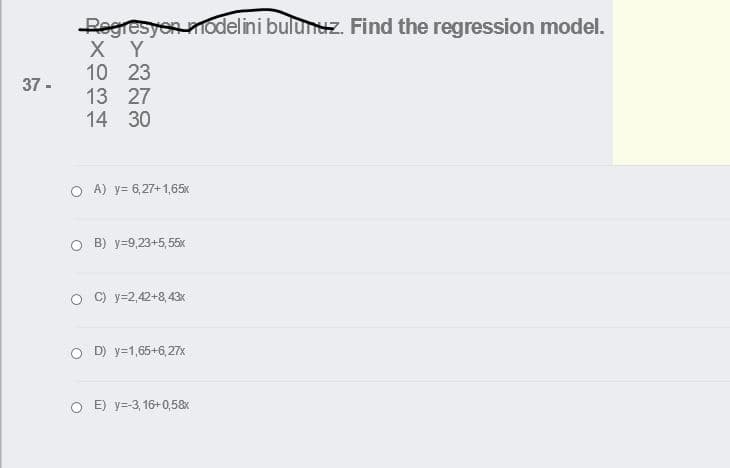 Regresyon modelini bulunuz. Find the regression model.
X Y
10 23
13 27
14 30
37 -
O A) y= 6,27+1,65x
о в) у-9,23+5,55х
C) y=2,42+8,43x
O D) y=1,65+6,27x
E) y=-3, 16+0,58x
