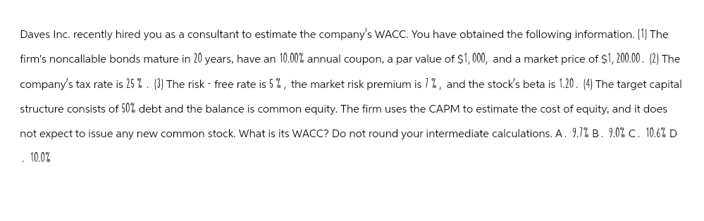 Daves Inc. recently hired you as a consultant to estimate the company's WACC. You have obtained the following information. (1) The
firm's noncallable bonds mature in 20 years, have an 10.00% annual coupon, a par value of $1,000, and a market price of $1,200.00. (2) The
company's tax rate is 25%. (3) The risk - free rate is 5%, the market risk premium is 1%, and the stock's beta is 1.20. (4) The target capital
structure consists of 50% debt and the balance is common equity. The firm uses the CAPM to estimate the cost of equity, and it does
not expect to issue any new common stock. What is its WACC? Do not round your intermediate calculations. A. 9.1% B. 9.0% C. 10.6% D
10.0%