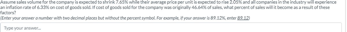 Assume sales volume for the company is expected to shrink 7.65% while their average price per unit is expected to rise 2.05% and all companies in the industry will experience
an inflation rate of 6.33% on cost of goods sold. If cost of goods sold for the company was originally 46.64% of sales, what percent of sales will it become as a result of these
factors?
(Enter your answer a number with two decimal places but without the percent symbol. For example, if your answer is 89.12%, enter 89.12)
Type your answer...