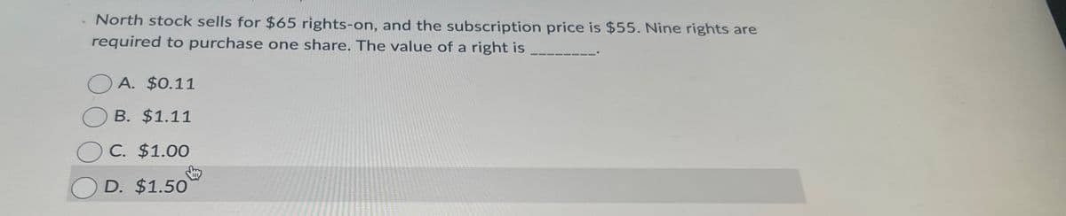 North stock sells for $65 rights-on, and the subscription price is $55. Nine rights are
required to purchase one share. The value of a right is
A. $0.11
B. $1.11
C. $1.00
OD. $1.50