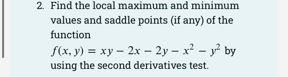 2. Find the local maximum and minimum
values and saddle points (if any) of the
function
f(x, y) = xy - 2x - 2y - x² - y² by
using the second derivatives test.