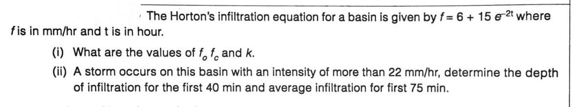 The Horton's infiltration equation for a basin is given by f= 6 + 15 e 2t where
fis in mm/hr and t is in hour.
(i) What are the values of f f and k.
(ii) A storm occurs on this basin with an intensity of more than 22 mm/hr, determine the depth
of infiltration for the first 40 min and average infiltration for first 75 min.