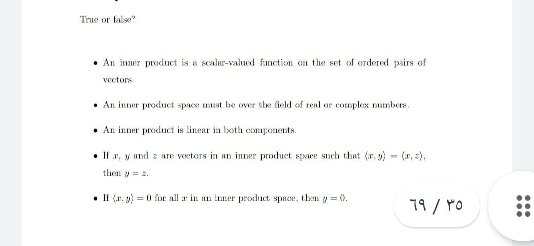 True or false?
An inner product is a scalar-valued function on the set of ordered pairs of
vectors.
An inner product space must be over the field of real or complex numbers.
An inner product is linear in both components.
If x, y and z are vectors in an inner product space such that (x, y)
then y = 2.
•If (x, y)
= 0 for all x in an inner product space, then y = 0.
69 / 35
...