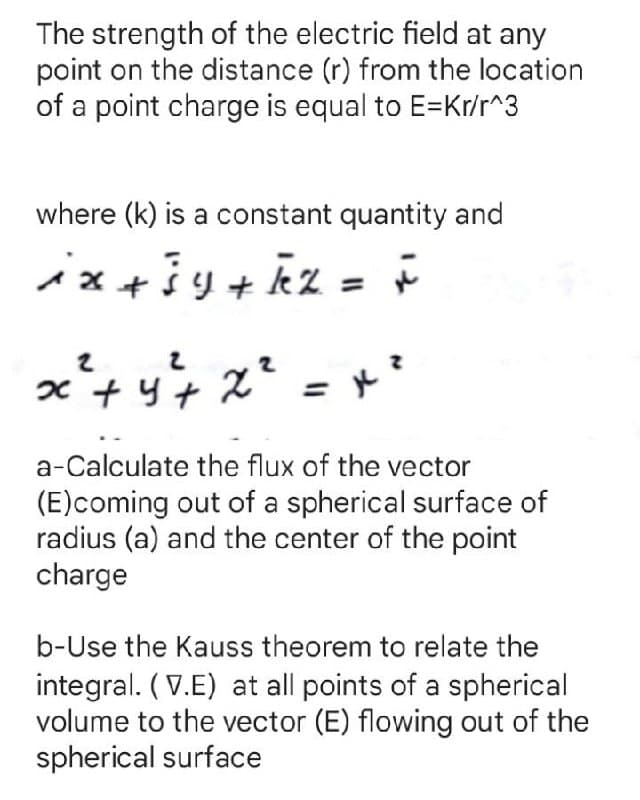 x + y+ x?
The strength of the electric field at any
point on the distance (r) from the location
of a point charge is equal to E=Kr/r^3
where (k) is a constant quantity and
ix+šy+ kz
a-Calculate the flux of the vector
(E)coming out of a spherical surface of
radius (a) and the center of the point
charge
b-Use the Kauss theorem to relate the
integral. (V.E) at all points of a spherical
volume to the vector (E) flowing out of the
spherical surface
