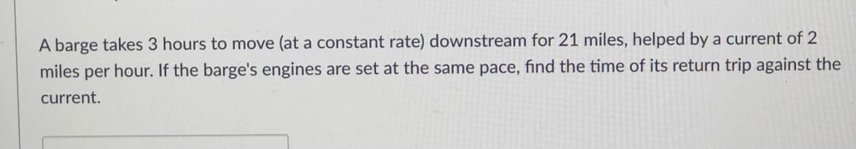 A barge takes 3 hours to move (at a constant rate) downstream for 21 miles, helped by a current of 2
miles per hour. If the barge's engines are set at the same pace, find the time of its return trip against the
current.
