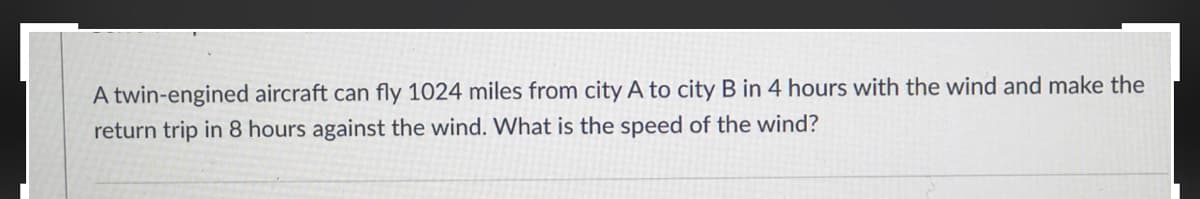 A twin-engined aircraft can fly 1024 miles from city A to city B in 4 hours with the wind and make the
return trip in 8 hours against the wind. What is the speed of the wind?
