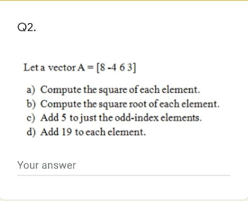 Q2.
Let a vector A = [8-463]
a) Compute the square of each element.
b) Compute the square root of each element.
c) Add 5 to just the odd-index elements.
d) Add 19 to each element.
Your answer