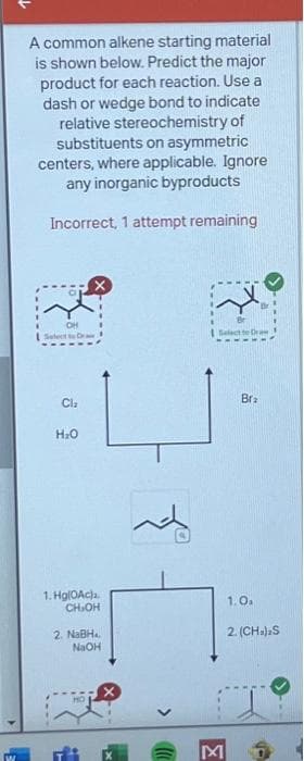 W
A common alkene starting material
is shown below. Predict the major
product for each reaction. Use a
dash or wedge bond to indicate
relative stereochemistry of
substituents on asymmetric
centers, where applicable. Ignore
any inorganic byproducts
Incorrect, 1 attempt remaining
OH
Select to Draw
Cl₂
H₂O
1. Hg(0Ac).
CH₂OH
2. NaBH
NaOH
Select to Draw
Bra
1.0₁
2. (CH₂)2S
M
A