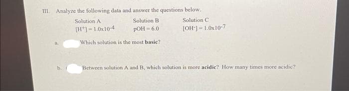 III. Analyze the following data and answer the questions below.
Solution B
pOH =6.0
Which solution is the most basic?
b.
Solution A
[H]=1.0x10-4
Solution C
[OH-] =1.0x10-7
Between solution A and B, which solution is more acidic? How many times more acidic?