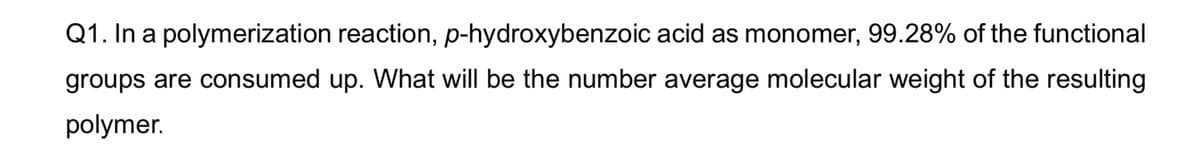 Q1. In a polymerization reaction, p-hydroxybenzoic acid as monomer, 99.28% of the functional
groups are consumed up. What will be the number average molecular weight of the resulting
polymer.