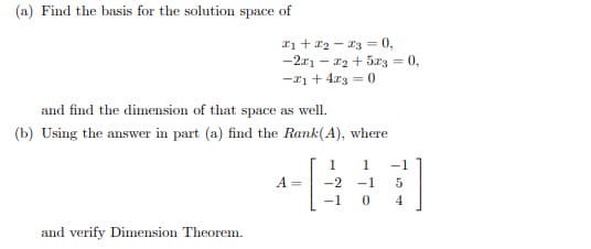 (a) Find the basis for the solution space of
I1 + a2 - 13 = 0,
-2x1 - 12 + 5r3 = 0,
%3D
-21 + 4.x3 = 0
and find the dimension of that space as well.
(b) Using the answer in part (a) find the Rank(A), where
1
-1
A =
-2
-1
5
-1
4.
and verify Dimension Theorem.
