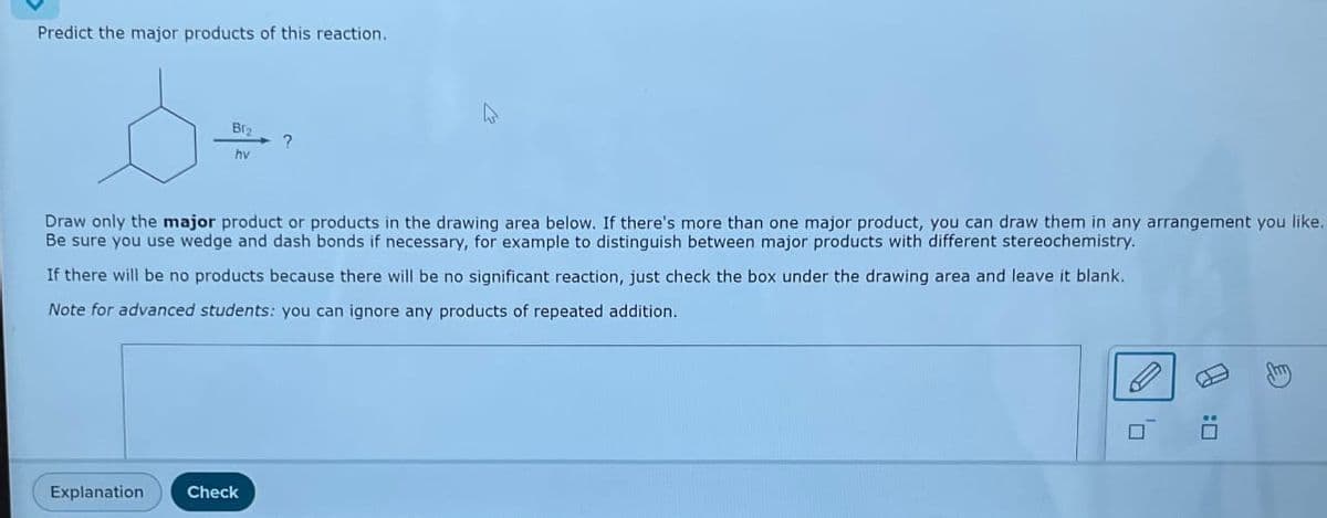 Predict the major products of this reaction.
Br2
hv
Draw only the major product or products in the drawing area below. If there's more than one major product, you can draw them in any arrangement you like.
Be sure you use wedge and dash bonds if necessary, for example to distinguish between major products with different stereochemistry.
Explanation
?
If there will be no products because there will be no significant reaction, just check the box under the drawing area and leave it blank.
Note for advanced students: you can ignore any products of repeated addition.
Check
0
0: A