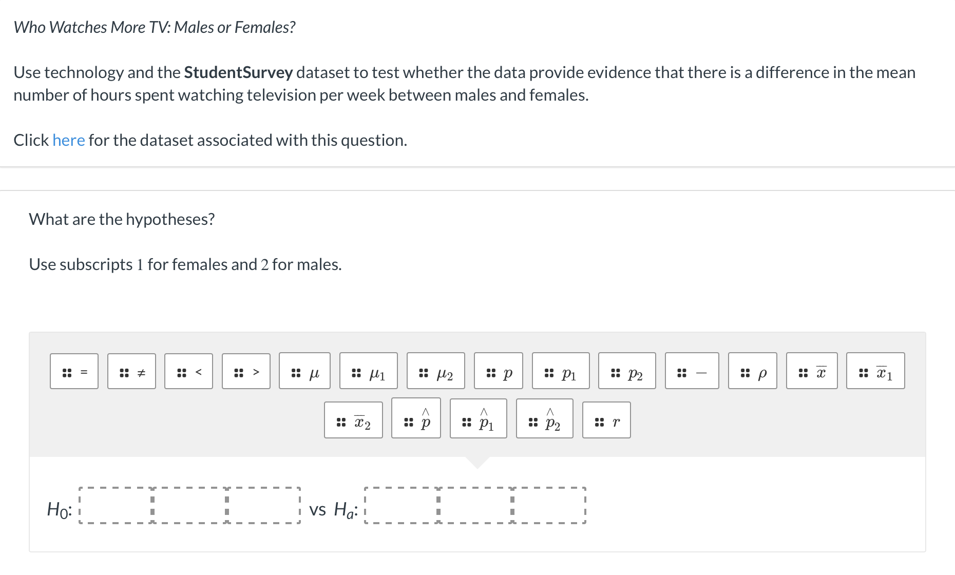 Use technology and the StudentSurvey dataset to test whether the data provide evidence that there is a difference in the mean
number of hours spent watching television per week between males and females.
Click here for the dataset associated with this question.
What are the hypotheses?
Use subscripts 1 for females and 2 for males.
:: u
:: p
:: Pi
: P2
:: p
:: x
:: x1
:: =
:: <
: >
:: U2
:: x2
: p
: P1
: P2
:: r
Ho: !
I vs Ha: 1
::
