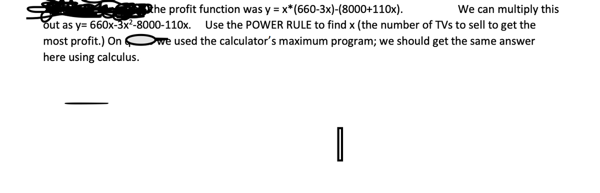 We can multiply this
Use the POWER RULE to find x (the number of TVs to sell to get the
we used the calculator's maximum program; we should get the same answer
Rhe profit function was y = x*(660-3x)-(8000+110x).
out as y= 660x-3x²-8000-110x.
most profit.) On
here using calculus.
