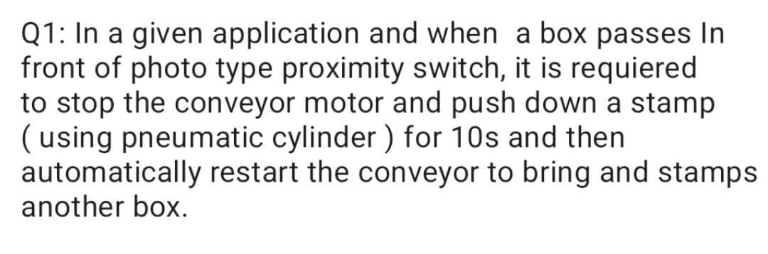 Q1: In a given application and when a box passes In
front of photo type proximity switch, it is requiered
to stop the conveyor motor and push down a stamp
( using pneumatic cylinder ) for 10s and then
automatically restart the conveyor to bring and stamps
another box.
